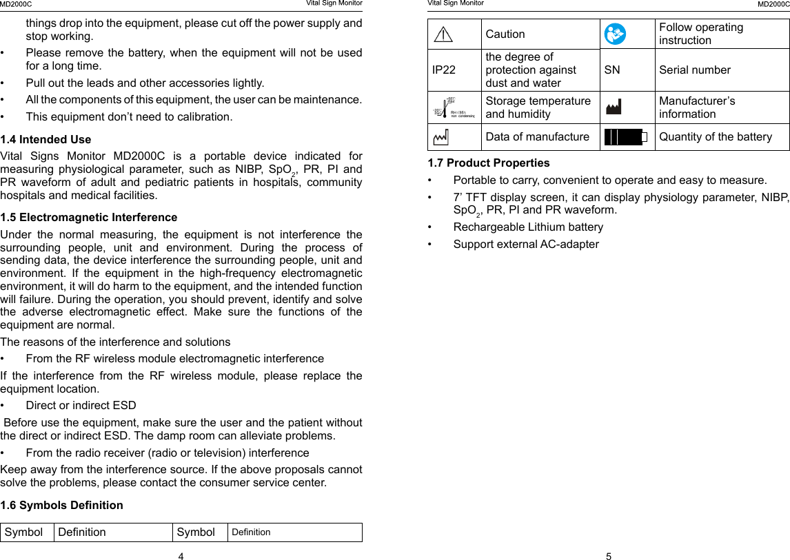 4 5Caution Follow operating instructionIP22the degree of protection against dust and waterSN Serial numberStorage temperature and humidityManufacturer&rsquo;s informationData of manufacture Quantity of the battery1.7 Product Properties&bull;  Portable to carry, convenient to operate and easy to measure.&bull;  7&rsquo; TFT display screen, it can display physiology parameter, NIBP, SpO2, PR, PI and PR waveform.&bull;  Rechargeable Lithium battery&bull;  Support external AC-adapter things drop into the equipment, please cut off the power supply and stop working.&bull;  Please remove the battery,  when  the equipment will not be used for a long time.&bull;  Pull out the leads and other accessories lightly. &bull;  All the components of this equipment, the user can be maintenance. &bull;  This equipment don&rsquo;t need to calibration.1.4 Intended UseVital  Signs  Monitor  MD2000C  is  a  portable  device  indicated  for measuring  physiological  parameter,  such  as  NIBP,  SpO2,  PR,  PI  and PR  waveform  of  adult  and  pediatric  patients  in  hospitals,  community hospitals and medical facilities.1.5 Electromagnetic InterferenceUnder  the  normal  measuring,  the  equipment  is  not  interference  the surrounding  people,  unit  and  environment.  During  the  process  of sending data, the device interference the surrounding people, unit and environment.  If  the  equipment  in  the  high-frequency  electromagnetic environment, it will do harm to the equipment, and the intended function will failure. During the operation, you should prevent, identify and solve the  adverse  electromagnetic  effect.  Make  sure  the  functions  of  the equipment are normal.The reasons of the interference and solutions&bull;  From the RF wireless module electromagnetic interferenceIf the interference from the RF wireless module, please replace the equipment location.&bull;  Direct or indirect ESD Before use the equipment, make sure the user and the patient without the direct or indirect ESD. The damp room can alleviate problems.&bull;  From the radio receiver (radio or television) interferenceKeep away from the interference source. If the above proposals cannot solve the problems, please contact the consumer service center.1.6 Symbols DenitionSymbol Denition Symbol Denition
