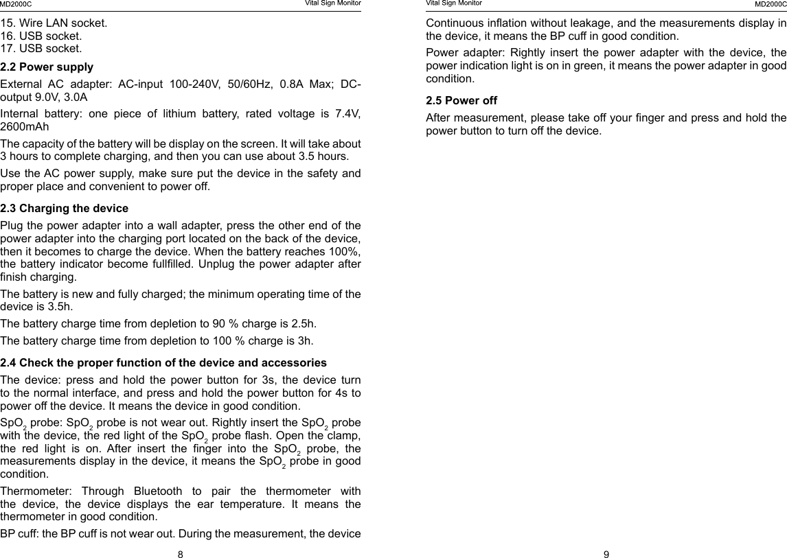 8 9Continuous ination without leakage, and the measurements display in the device, it means the BP cuff in good condition.Power  adapter:  Rightly  insert  the  power  adapter  with  the  device,  the power indication light is on in green, it means the power adapter in good condition.2.5 Power off After measurement, please take off your nger and press and hold the power button to turn off the device.15. Wire LAN socket.16. USB socket.17. USB socket.2.2 Power supplyExternal  AC  adapter:  AC-input  100-240V,  50/60Hz,  0.8A  Max;  DC-output 9.0V, 3.0A Internal  battery:  one  piece  of  lithium  battery,  rated  voltage  is  7.4V, 2600mAhThe capacity of the battery will be display on the screen. It will take about 3 hours to complete charging, and then you can use about 3.5 hours.Use the AC power supply, make sure put the device in the safety and proper place and convenient to power off.2.3 Charging the devicePlug the power adapter into a wall adapter, press the other end of the power adapter into the charging port located on the back of the device, then it becomes to charge the device. When the battery reaches 100%, the battery  indicator become  fulllled.  Unplug the  power adapter  after nish charging.The battery is new and fully charged; the minimum operating time of the device is 3.5h.The battery charge time from depletion to 90 % charge is 2.5h.The battery charge time from depletion to 100 % charge is 3h.2.4 Check the proper function of the device and accessoriesThe  device:  press  and  hold  the  power  button  for  3s,  the  device  turn to the normal interface, and press and hold the power button for 4s to power off the device. It means the device in good condition. SpO2 probe: SpO2 probe is not wear out. Rightly insert the SpO2 probe with the device, the red light of the SpO2 probe ash. Open the clamp, the  red  light  is  on.  After  insert  the  nger  into  the  SpO2 probe, the measurements display in the device, it means the SpO2 probe in good condition.Thermometer:  Through  Bluetooth  to  pair  the  thermometer  with the  device,  the  device  displays  the  ear  temperature.  It  means  the thermometer in good condition.BP cuff: the BP cuff is not wear out. During the measurement, the device 