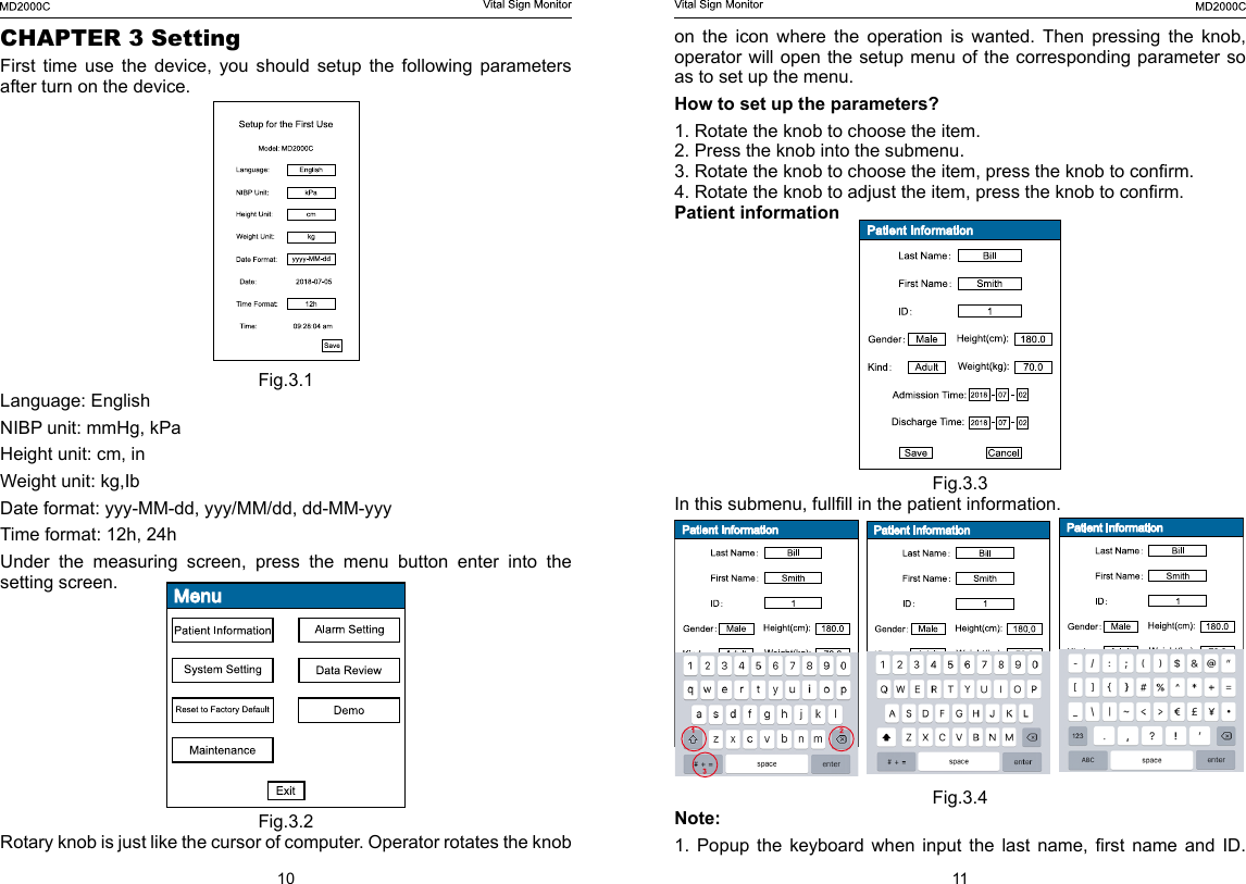 10 11on  the  icon  where  the  operation  is  wanted.  Then  pressing  the  knob, operator will open the setup menu of the corresponding parameter so as to set up the menu.How to set up the parameters?1. Rotate the knob to choose the item.2. Press the knob into the submenu.3. Rotate the knob to choose the item, press the knob to conrm.4. Rotate the knob to adjust the item, press the knob to conrm.Patient informationFig.3.3In this submenu, fullll in the patient information.Fig.3.4Note: 1.  Popup  the  keyboard  when  input  the  last  name,  rst  name  and  ID. CHAPTER 3 SettingFirst time use the device, you should setup the following parameters after turn on the device.Fig.3.1Language: EnglishNIBP unit: mmHg, kPaHeight unit: cm, inWeight unit: kg,IbDate format: yyy-MM-dd, yyy/MM/dd, dd-MM-yyyTime format: 12h, 24hUnder  the  measuring  screen,  press  the  menu  button  enter  into  the setting screen.Fig.3.2 Rotary knob is just like the cursor of computer. Operator rotates the knob 