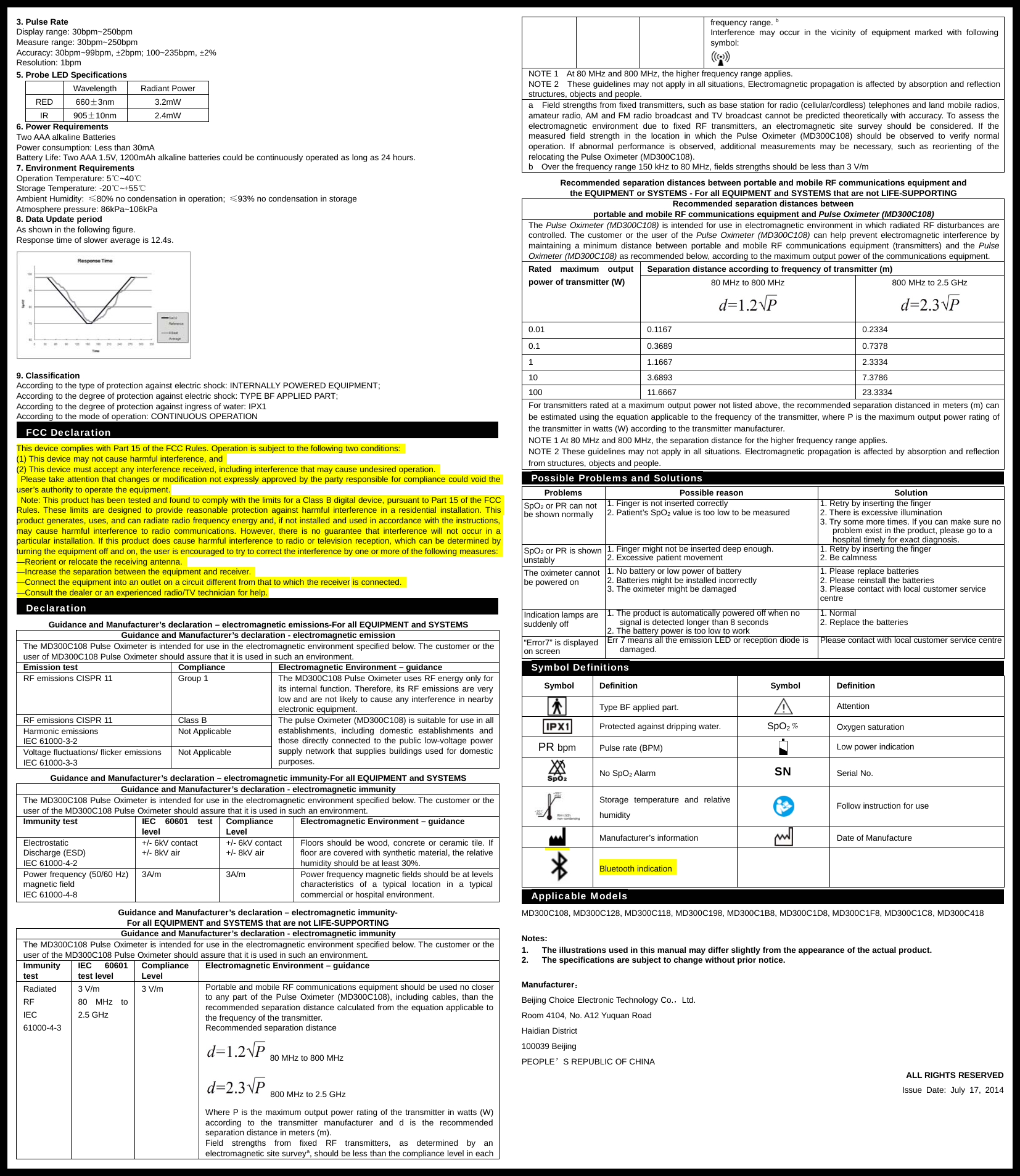 3. Pulse RateDisplay range: 30bpm~250bpmMeasure range: 30bpm~250bpmAccuracy: 30bpm~99bpm, &plusmn;2bpm; 100~235bpm, &plusmn;2%Resolution: 1bpm5. Probe LED SpecificationsWavelength Radiant PowerRED 660&plusmn;3nm 3.2mWIR 905&plusmn;10nm 2.4mW6. Power RequirementsTwo AAA alkaline BatteriesPower consumption: Less than 30mABattery Life: Two AAA 1.5V, 1200mAh alkaline batteries could be continuously operated as long as 24 hours.7. Environment RequirementsOperation Temperature: 5℃~40℃Storage Temperature: -20℃~+55℃Ambient Humidity: &le;80% no condensation in operation; &le;93% no condensation in storageAtmosphere pressure: 86kPa~106kPa8. Data Update periodAs shown in the following figure.Response time of slower average is 12.4s.9. ClassificationAccording to the type of protection against electric shock: INTERNALLY POWERED EQUIPMENT;According to the degree of protection against electric shock: TYPE BF APPLIED PART;According to the degree of protection against ingress of water: IPX1According to the mode of operation: CONTINUOUS OPERATIONFCC DeclarationThis device complies with Part 15 of the FCC Rules. Operation is subject to the following two conditions:(1) This device may not cause harmful interference, and(2) This device must accept any interference received, including interference that may cause undesired operation.Please take attention that changes or modification not expressly approved by the party responsible for compliance could void theuser&rsquo;s authority to operate the equipment.Note: This product has been tested and found to comply with the limits for aClass Bdigital device, pursuant to Part 15 of the FCCRules. These limits are designed to provide reasonable protection against harmful interference in aresidential installation. Thisproduct generates, uses, and can radiate radio frequency energy and, if not installed and used in accordance with the instructions,may cause harmful interference to radio communications. However, there is no guarantee that interference will not occur in aparticular installation. If this product does cause harmful interference to radio or television reception, which can be determined byturning the equipment off and on, the user is encouraged to try to correct the interference by one or more of the following measures:&mdash;Reorient or relocate the receiving antenna.&mdash;Increase the separation between the equipment and receiver.&mdash;Connect the equipment into an outlet on acircuit different from that to which the receiver is connected.&mdash;Consult the dealer or an experienced radio/TV technician for help.DeclarationGuidance and Manufacturer&rsquo;s declaration &ndash; electromagnetic emissions-For all EQUIPMENT and SYSTEMSGuidance and Manufacturer&rsquo;s declaration - electromagnetic emissionThe MD300C108 Pulse Oximeter is intended for use in the electromagnetic environment specified below. The customer or theuser of MD300C108 Pulse Oximeter should assure that it is used in such an environment.Emission test Compliance Electromagnetic Environment &ndash; guidanceRF emissions CISPR 11 Group 1 The MD300C108 Pulse Oximeter uses RF energy only forits internal function. Therefore, its RF emissions are verylow and are not likely to cause any interference in nearbyelectronic equipment.RF emissions CISPR 11 Class B The pulse Oximeter (MD300C108) is suitable for use in allestablishments, including domestic establishments andthose directly connected to the public low-voltage powersupply network that supplies buildings used for domesticpurposes.Harmonic emissionsIEC 61000-3-2 Not ApplicableVoltage fluctuations/ flicker emissionsIEC 61000-3-3 Not ApplicableGuidance and Manufacturer&rsquo;s declaration &ndash; electromagnetic immunity-For all EQUIPMENT and SYSTEMSGuidance and Manufacturer&rsquo;s declaration - electromagnetic immunityThe MD300C108 Pulse Oximeter is intended for use in the electromagnetic environment specified below. The customer or theuser of the MD300C108 Pulse Oximeter should assure that it is used in such an environment.Immunity test IEC 60601 testlevel ComplianceLevel Electromagnetic Environment &ndash; guidanceElectrostaticDischarge (ESD)IEC 61000-4-2+/- 6kV contact+/- 8kV air +/- 6kV contact+/- 8kV air Floors should be wood, concrete or ceramic tile. Iffloor are covered with synthetic material, the relativehumidity should be at least 30%.Power frequency (50/60 Hz)magnetic fieldIEC 61000-4-83A/m 3A/m Power frequency magnetic fields should be at levelscharacteristics of a typical location in a typicalcommercial or hospital environment.Guidance and Manufacturer&rsquo;s declaration &ndash; electromagnetic immunity-For all EQUIPMENT and SYSTEMS that are not LIFE-SUPPORTINGGuidance and Manufacturer&rsquo;s declaration - electromagnetic immunityThe MD300C108 Pulse Oximeter is intended for use in the electromagnetic environment specified below. The customer or theuser of the MD300C108 Pulse Oximeter should assure that it is used in such an environment.Immunitytest IEC 60601test level ComplianceLevel Electromagnetic Environment &ndash; guidanceRadiatedRFIEC61000-4-33V/m80 MHz to2.5 GHz3V/m Portable and mobile RF communications equipment should be used no closerto any part of the Pulse Oximeter (MD300C108), including cables, than therecommended separation distance calculated from the equation applicable tothe frequency of the transmitter.Recommended separation distance80 MHz to 800 MHz800 MHz to 2.5 GHzWhere P is the maximum output power rating of the transmitter in watts (W)according to the transmitter manufacturer and d is the recommendedseparation distance in meters (m).Field strengths from fixed RF transmitters, as determined by anelectromagnetic site surveya, should be less than the compliance level in eachfrequency range. bInterference may occur in the vicinity of equipment marked with followingsymbol:NOTE 1 At 80 MHz and 800 MHz, the higher frequency range applies.NOTE 2 These guidelines may not apply in all situations, Electromagnetic propagation is affected by absorption and reflectionstructures, objects and people.a Field strengths from fixed transmitters, such as base station for radio (cellular/cordless) telephones and land mobile radios,amateur radio, AM and FM radio broadcast and TV broadcast cannot be predicted theoretically with accuracy. To assess theelectromagnetic environment due to fixed RF transmitters, an electromagnetic site survey should be considered. If themeasured field strength in the location in which the Pulse Oximeter (MD300C108) should be observed to verify normaloperation. If abnormal performance is observed, additional measurements may be necessary, such as reorienting of therelocating the Pulse Oximeter (MD300C108).b Over the frequency range 150 kHz to 80 MHz, fields strengths should be less than 3 V/mRecommended separation distances between portable and mobile RF communications equipment andthe EQUIPMENT or SYSTEMS - For all EQUIPMENT and SYSTEMS that are not LIFE-SUPPORTINGRecommended separation distances betweenportable and mobile RF communications equipment and Pulse Oximeter (MD300C108)The Pulse Oximeter (MD300C108) is intended for use in electromagnetic environment in which radiated RF disturbances arecontrolled. The customer or the user of the Pulse Oximeter (MD300C108) can help prevent electromagnetic interference bymaintaining a minimum distance between portable and mobile RF communications equipment (transmitters) and the PulseOximeter (MD300C108) as recommended below, according to the maximum output power of the communications equipment.Rated maximum outputpower of transmitter (W)Separation distance according to frequency of transmitter (m)80 MHz to 800 MHz 800 MHz to 2.5 GHz0.01 0.1167 0.23340.1 0.3689 0.73781 1.1667 2.333410 3.6893 7.3786100 11.6667 23.3334For transmitters rated at a maximum output power not listed above, the recommended separation distanced in meters (m) canbe estimated using the equation applicable to the frequency of the transmitter, where P is the maximum output power rating ofthe transmitter in watts (W) according to the transmitter manufacturer.NOTE 1 At 80 MHz and 800 MHz, the separation distance for the higher frequency range applies.NOTE 2 These guidelines may not apply in all situations. Electromagnetic propagation is affected by absorption and reflectionfrom structures, objects and people.Possible Problems and SolutionsProblems Possible reason SolutionSpO2or PR can notbe shown normally1. Finger is not inserted correctly2. Patient&rsquo;s SpO2value is too low to be measured 1. Retry by inserting the finger2. There is excessive illumination3. Try some more times. If you can make sure noproblem exist in the product, please go to ahospital timelyforexact diagnosis.SpO2or PR is shownunstably1. Finger might not be inserted deep enough.2. Excessive patient movement 1. Retry by inserting the finger2. Be calmnessThe oximeter cannotbe powered on1. No battery orlow power of battery2. Batteries might be installed incorrectly3. The oximeter might be damaged1. Please replace batteries2. Please reinstall the batteries3. Please contact with local customer servicecentreIndication lamps aresuddenly off1. The product is automatically powered off when nosignal is detected longer than 8 seconds2. The battery power is too low to work1. Normal2. Replace the batteries&ldquo;Error7&rdquo; is displayedon screenErr 7 means all the emission LED orreception diode isdamaged. Please contact with local customer service centreSymbol DefinitionsSymbol Definition Symbol DefinitionType BF applied part. AttentionProtected against dripping water. SpO2﹪Oxygen saturationPR bpm Pulse rate (BPM) Low power indicationNo SpO2Alarm SN Serial No.Storage temperature and relativehumidity Follow instruction for useManufacturer&rsquo;s information Date of ManufactureBluetooth indicationApplicable ModelsMD300C108, MD300C128, MD300C118, MD300C198, MD300C1B8, MD300C1D8, MD300C1F8, MD300C1C8, MD300C418Notes:1. The illustrations used in this manual may differ slightly from the appearance of the actual product.2. The specifications are subject to change without prior notice.Manufacturer：Beijing Choice Electronic Technology Co.，Ltd.Room 4104, No. A12 Yuquan RoadHaidian District100039 BeijingPEOPLE&rsquo;S REPUBLIC OF CHINAALL RIGHTS RESERVEDIssue Date: July 17, 2014