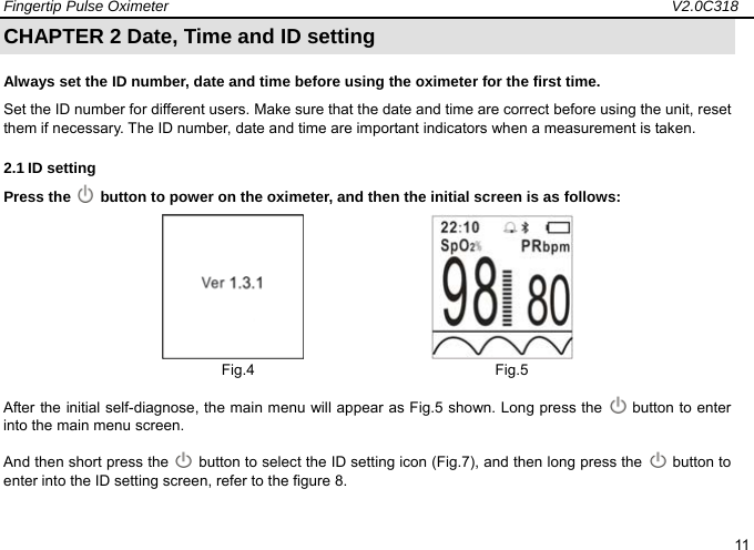 Fingertip Pulse Oximeter                                                                   V2.0C318  11 CHAPTER 2 Date, Time and ID setting Always set the ID number, date and time before using the oximeter for the first time.   Set the ID number for different users. Make sure that the date and time are correct before using the unit, reset them if necessary. The ID number, date and time are important indicators when a measurement is taken. 2.1 ID setting Press the   button to power on the oximeter, and then the initial screen is as follows:                        Fig.4                                Fig.5               After the initial self-diagnose, the main menu will appear as Fig.5 shown. Long press the    button to enter into the main menu screen. And then short press the    button to select the ID setting icon (Fig.7), and then long press the   button to enter into the ID setting screen, refer to the figure 8.  