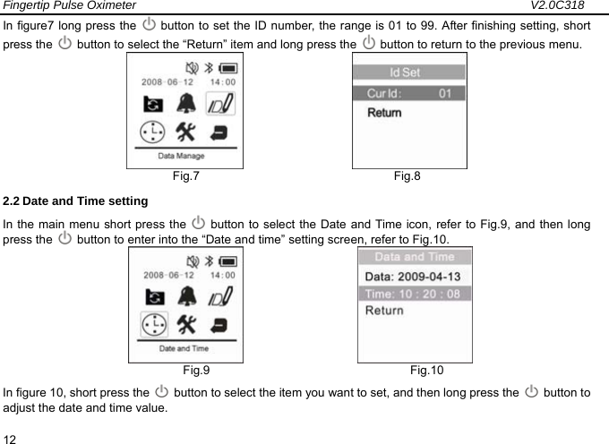 Fingertip Pulse Oximeter                                                                 V2.0C318  12 In figure7 long press the    button to set the ID number, the range is 01 to 99. After finishing setting, short press the    button to select the &ldquo;Return&rdquo; item and long press the    button to return to the previous menu.                         Fig.7                                Fig.8 2.2 Date and Time setting   In the main menu short press the    button to select the Date and Time icon, refer to Fig.9, and then long press the    button to enter into the &ldquo;Date and time&rdquo; setting screen, refer to Fig.10.                       Fig.9                                 Fig.10 In figure 10, short press the    button to select the item you want to set, and then long press the   button to adjust the date and time value.     