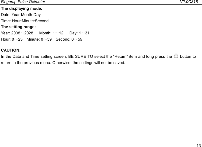 Fingertip Pulse Oximeter                                                                   V2.0C318  13 The displaying mode:   Date: Year-Month-Day Time: Hour:Minute:Second   The setting range: Year: 2008～2028   Month: 1～12   Day: 1～31 Hour: 0～23  Minute: 0～59  Second: 0～59 CAUTION: In the Date and Time setting screen, BE SURE TO select the &ldquo;Return&rdquo; item and long press the   button to return to the previous menu. Otherwise, the settings will not be saved.              