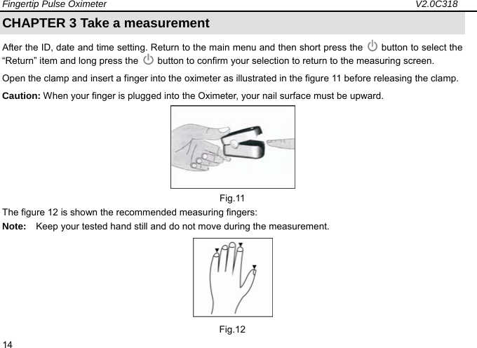 Fingertip Pulse Oximeter                                                                 V2.0C318  14 CHAPTER 3 Take a measurement After the ID, date and time setting. Return to the main menu and then short press the    button to select the &ldquo;Return&rdquo; item and long press the    button to confirm your selection to return to the measuring screen.   Open the clamp and insert a finger into the oximeter as illustrated in the figure 11 before releasing the clamp. Caution: When your finger is plugged into the Oximeter, your nail surface must be upward.  Fig.11 The figure 12 is shown the recommended measuring fingers: Note:    Keep your tested hand still and do not move during the measurement.      Fig.12 