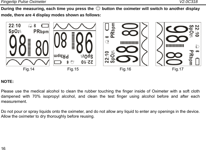 Fingertip Pulse Oximeter                                                                 V2.0C318  16 During the measuring, each time you press the   button the oximeter will switch to another display mode, there are 4 display modes shown as follows:       Fig.14                Fig.15                    Fig.16                    Fig.17 NOTE: Please use the medical alcohol to clean the rubber touching the finger inside of Oximeter with a soft cloth dampened with 70% isopropyl alcohol, and clean the test finger using alcohol before and after each measurement. Do not pour or spray liquids onto the oximeter, and do not allow any liquid to enter any openings in the device. Allow the oximeter to dry thoroughly before reusing.            