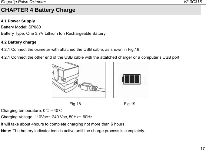 Fingertip Pulse Oximeter                                                                   V2.0C318  17 CHAPTER 4 Battery Charge 4.1 Power Supply Battery Model: SP080 Battery Type: One 3.7V Lithium Ion Rechargeable Battery 4.2 Battery charge 4.2.1 Connect the oximeter with attached the USB cable, as shown in Fig.18. 4.2.1 Connect the other end of the USB cable with the attatched charger or a computer&rsquo;s USB port.           Fig.18                     Fig.19 Charging temperature: 0℃～40℃ Charging Voltage: 110Vac～240 Vac, 50Hz～60Hz. It will take about 4hours to complete charging not more than 6 hours.   Note: The battery indicator icon is active until the charge process is completely.    