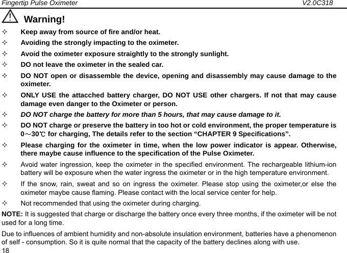 Fingertip Pulse Oximeter                                                                 V2.0C318  18  Warning!     Keep away from source of fire and/or heat.  Avoiding the strongly impacting to the oximeter.  Avoid the oximeter exposure straightly to the strongly sunlight.  DO not leave the oximeter in the sealed car.  DO NOT open or disassemble the device, opening and disassembly may cause damage to the oximeter.   ONLY USE the attacched battery charger, DO NOT USE other chargers. If not that may cause damage even danger to the Oximeter or person.  DO NOT charge the battery for more than 5 hours, that may cause damage to it.    DO NOT charge or preserve the battery in too hot or cold environment, the proper temperature is 0～30℃ for charging, The details refer to the section &ldquo;CHAPTER 9 Specifications&rdquo;.  Please charging for the oximeter in time, when the low power indicator is appear. Otherwise, there maybe cause influence to the specification of the Pulse Oximeter.     Avoid water ingression, keep the oximeter in the specified environment. The rechargeable lithium-ion battery will be exposure when the water ingress the oximeter or in the high temperature environment.   If the snow, rain, sweat and so on ingress the oximeter. Please stop using the oximeter,or else the oximeter maybe cause flaming. Please contact with the local service center for help.     Not recommended that using the oximeter during charging.   NOTE: It is suggested that charge or discharge the battery once every three months, if the oximeter will be not used for a long time. Due to influences of ambient humidity and non-absolute insulation environment, batteries have a phenomenon of self - consumption. So it is quite normal that the capacity of the battery declines along with use. 