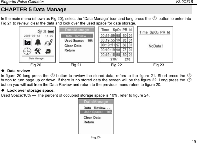 Fingertip Pulse Oximeter                                                                   V2.0C318  19 CHAPTER 5 Data Manage In the main menu (shown as Fig.20), select the &ldquo;Data Manage&rdquo; icon and long press the    button to enter into Fig.21 to review, clear the data and look over the used space for data storage.                   Fig.20               Fig.21               Fig.22                Fig.23  Data review:   In figure 20 long press the    button to review the stored data, refers to the figure 21. Short press the   button to turn page up or down. If there is no stored data the screen will be the figure 22. Long press the   button you will exit from the Data Review and return to the previous menu refers to figure 20.                        Look over storage space:   Used Space:10% &mdash; The percent of occupied storage space is 10%, refer to figure 24.   Fig.24 