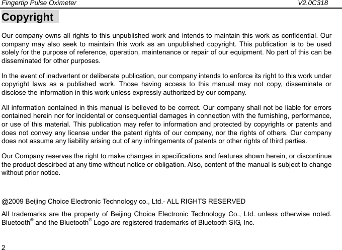 Fingertip Pulse Oximeter                                                                 V2.0C318  2 Copyright   Our company owns all rights to this unpublished work and intends to maintain this work as confidential. Our company may also seek to maintain this work as an unpublished copyright. This publication is to be used solely for the purpose of reference, operation, maintenance or repair of our equipment. No part of this can be disseminated for other purposes. In the event of inadvertent or deliberate publication, our company intends to enforce its right to this work under copyright laws as a published work. Those having access to this manual may not copy, disseminate or disclose the information in this work unless expressly authorized by our company. All information contained in this manual is believed to be correct. Our company shall not be liable for errors contained herein nor for incidental or consequential damages in connection with the furnishing, performance, or use of this material. This publication may refer to information and protected by copyrights or patents and does not convey any license under the patent rights of our company, nor the rights of others. Our company does not assume any liability arising out of any infringements of patents or other rights of third parties.   Our Company reserves the right to make changes in specifications and features shown herein, or discontinue the product descirbed at any time without notice or obligation. Also, content of the manual is subject to change without prior notice. @2009 Beijing Choice Electronic Technology co., Ltd.- ALL RIGHTS RESERVED All trademarks are the property of Beijing Choice Electronic Technology Co., Ltd. unless otherwise noted. Bluetooth&reg; and the Bluetooth&reg; Logo are registered trademarks of Bluetooth SIG, Inc.  