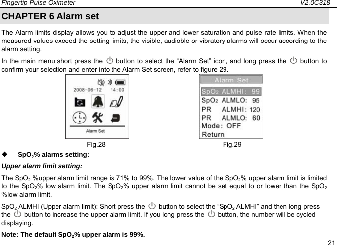 Fingertip Pulse Oximeter                                                                   V2.0C318  21 CHAPTER 6 Alarm set     The Alarm limits display allows you to adjust the upper and lower saturation and pulse rate limits. When the measured values exceed the setting limits, the visible, audioble or vibratory alarms will occur according to the alarm setting.   In the main menu short press the    button to select the &ldquo;Alarm Set&rdquo; icon, and long press the   button to confirm your selection and enter into the Alarm Set screen, refer to figure 29.                        Fig.28                                   Fig.29  SpO2% alarms setting:   Upper alarm limit setting: The SpO2 %upper alarm limit range is 71% to 99%. The lower value of the SpO2% upper alarm limit is limited to the SpO2% low alarm limit. The SpO2% upper alarm limit cannot be set equal to or lower than the SpO2 %low alarm limit. SpO2 ALMHI (Upper alarm limit): Short press the    button to select the &ldquo;SpO2 ALMHI&rdquo; and then long press the    button to increase the upper alarm limit. If you long press the    button, the number will be cycled displaying.      Note: The default SpO2% upper alarm is 99%.   