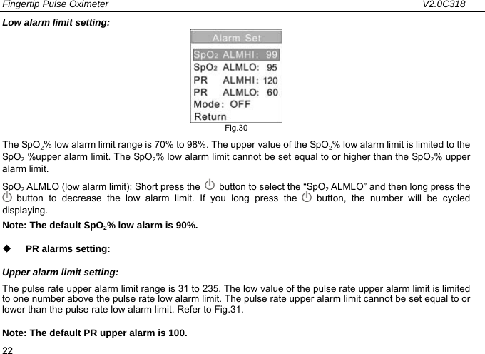 Fingertip Pulse Oximeter                                                                 V2.0C318  22 Low alarm limit setting:  Fig.30 The SpO2% low alarm limit range is 70% to 98%. The upper value of the SpO2% low alarm limit is limited to the SpO2 %upper alarm limit. The SpO2% low alarm limit cannot be set equal to or higher than the SpO2% upper alarm limit. SpO2 ALMLO (low alarm limit): Short press the    button to select the &ldquo;SpO2 ALMLO&rdquo; and then long press the  button to decrease the low alarm limit. If you long press the   button, the number will be cycled displaying.   Note: The default SpO2% low alarm is 90%.  PR alarms setting: Upper alarm limit setting: The pulse rate upper alarm limit range is 31 to 235. The low value of the pulse rate upper alarm limit is limited to one number above the pulse rate low alarm limit. The pulse rate upper alarm limit cannot be set equal to or lower than the pulse rate low alarm limit. Refer to Fig.31. Note: The default PR upper alarm is 100. 