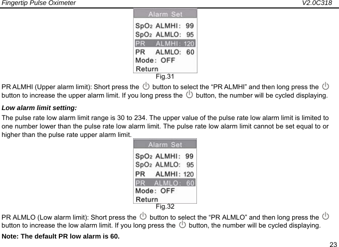 Fingertip Pulse Oximeter                                                                   V2.0C318  23  Fig.31 PR ALMHI (Upper alarm limit): Short press the    button to select the &ldquo;PR ALMHI&rdquo; and then long press the    button to increase the upper alarm limit. If you long press the    button, the number will be cycled displaying. Low alarm limit setting: The pulse rate low alarm limit range is 30 to 234. The upper value of the pulse rate low alarm limit is limited to one number lower than the pulse rate low alarm limit. The pulse rate low alarm limit cannot be set equal to or higher than the pulse rate upper alarm limit.  Fig.32 PR ALMLO (Low alarm limit): Short press the    button to select the &ldquo;PR ALMLO&rdquo; and then long press the    button to increase the low alarm limit. If you long press the    button, the number will be cycled displaying.     Note: The default PR low alarm is 60. 