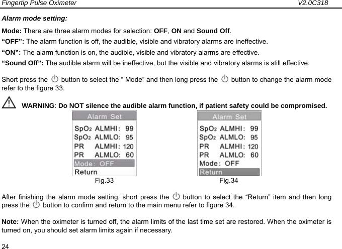 Fingertip Pulse Oximeter                                                                 V2.0C318  24 Alarm mode setting: Mode: There are three alarm modes for selection: OFF, ON and Sound Off. &ldquo;OFF&rdquo;: The alarm function is off, the audible, visible and vibratory alarms are ineffective.   &ldquo;ON&rdquo;: The alarm function is on, the audible, visible and vibratory alarms are effective. &ldquo;Sound Off&rdquo;: The audible alarm will be ineffective, but the visible and vibratory alarms is still effective.   Short press the    button to select the &ldquo; Mode&rdquo; and then long press the    button to change the alarm mode refer to the figure 33.      WARNING: Do NOT silence the audible alarm function, if patient safety could be compromised.                     Fig.33                               Fig.34 After finishing the alarm mode setting, short press the   button to select the &ldquo;Return&rdquo; item and then long press the    button to confirm and return to the main menu refer to figure 34.   Note: When the oximeter is turned off, the alarm limits of the last time set are restored. When the oximeter is turned on, you should set alarm limits again if necessary.   