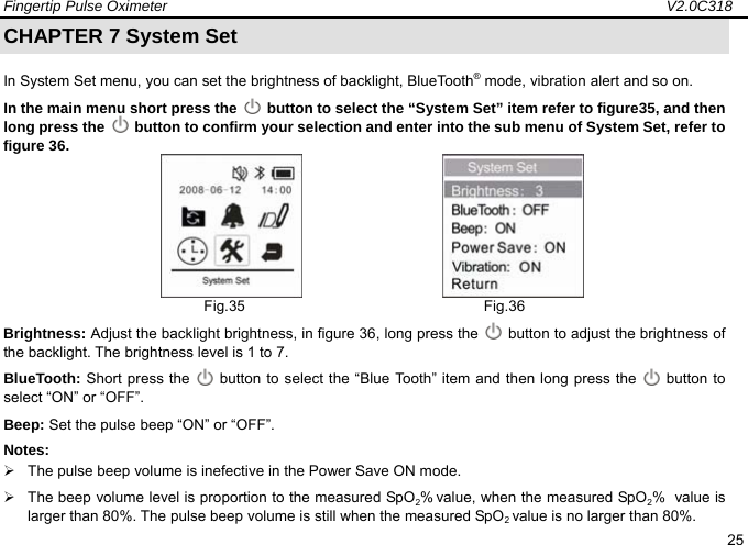 Fingertip Pulse Oximeter                                                                   V2.0C318  25 CHAPTER 7 System Set In System Set menu, you can set the brightness of backlight, BlueTooth&reg; mode, vibration alert and so on.   In the main menu short press the   button to select the &ldquo;System Set&rdquo; item refer to figure35, and then long press the   button to confirm your selection and enter into the sub menu of System Set, refer to figure 36.                         Fig.35                                Fig.36 Brightness: Adjust the backlight brightness, in figure 36, long press the    button to adjust the brightness of the backlight. The brightness level is 1 to 7.   BlueTooth: Short press the    button to select the &ldquo;Blue Tooth&rdquo; item and then long press the   button to select &ldquo;ON&rdquo; or &ldquo;OFF&rdquo;.   Beep: Set the pulse beep &ldquo;ON&rdquo; or &ldquo;OFF&rdquo;. Notes:  &frac34;  The pulse beep volume is inefective in the Power Save ON mode. &frac34;  The beep volume level is proportion to the measured SpO2% value, when the measured SpO2%  value is larger than 80%. The pulse beep volume is still when the measured SpO2 value is no larger than 80%.     