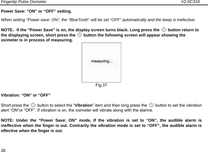 Fingertip Pulse Oximeter                                                                 V2.0C318  26 Power Save: &ldquo;ON&rdquo; or &ldquo;OFF&rdquo; setting.   When setting &ldquo;Power save: ON&rdquo;, the &ldquo;BlueTooth&rdquo; will be set &ldquo;OFF&rdquo; automatically and the beep is inefective. NOTE：If the &ldquo;Power Save&rdquo; is on, the display screen turns black. Long press the   button return to the displaying screen, short press the    button the following screen will appear showing the oximeter is in process of measuring.  Fig.37 Vibration: &ldquo;ON&rdquo; or &ldquo;OFF&rdquo;   Short press the    button to select the &ldquo;Vibration&rdquo; item and then long press the    button to set the vibration alert &ldquo;ON&rdquo;or &ldquo;OFF&rdquo;. If vibration is on, the oximeter will vibrate along with the alarms.   NOTE: Under the &ldquo;Power Save: ON&rdquo; mode, If the vibration is set to &ldquo;ON&rdquo;, the audible alarm is ineffective when the finger is out. Contrarily the vibration mode is set to &ldquo;OFF&rdquo;, the audible alarm is effective when the finger is out.  