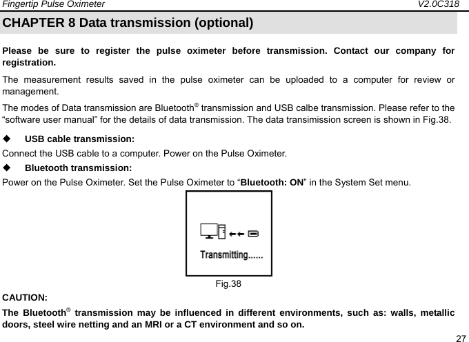 Fingertip Pulse Oximeter                                                                   V2.0C318  27 CHAPTER 8 Data transmission (optional) Please be sure to register the pulse oximeter before transmission. Contact our company for registration.  The measurement results saved in the pulse oximeter can be uploaded to a computer for review or management.  The modes of Data transmission are Bluetooth&reg; transmission and USB calbe transmission. Please refer to the &ldquo;software user manual&rdquo; for the details of data transmission. The data transimission screen is shown in Fig.38.    USB cable transmission: Connect the USB cable to a computer. Power on the Pulse Oximeter.    Bluetooth transmission: Power on the Pulse Oximeter. Set the Pulse Oximeter to &ldquo;Bluetooth: ON&rdquo; in the System Set menu.  Fig.38 CAUTION: The Bluetooth&reg; transmission may be influenced in different environments, such as: walls, metallic doors, steel wire netting and an MRI or a CT environment and so on.   