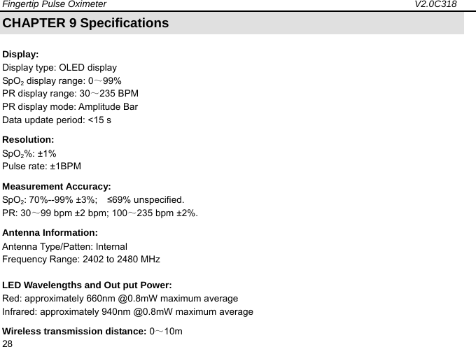 Fingertip Pulse Oximeter                                                                 V2.0C318  28 CHAPTER 9 Specifications   Display:  Display type: OLED display SpO2 display range: 0～99%  PR display range: 30～235 BPM   PR display mode: Amplitude Bar   Data update period: <15 s Resolution:  SpO2%: &plusmn;1%   Pulse rate: &plusmn;1BPM   Measurement Accuracy:   SpO2: 70%--99% &plusmn;3%;    &le;69% unspecified.   PR: 30～99 bpm &plusmn;2 bpm; 100～235 bpm &plusmn;2%.   Antenna Information: Antenna Type/Patten: Internal Frequency Range: 2402 to 2480 MHz LED Wavelengths and Out put Power: Red: approximately 660nm @0.8mW maximum average   Infrared: approximately 940nm @0.8mW maximum average Wireless transmission distance: 0～10m 