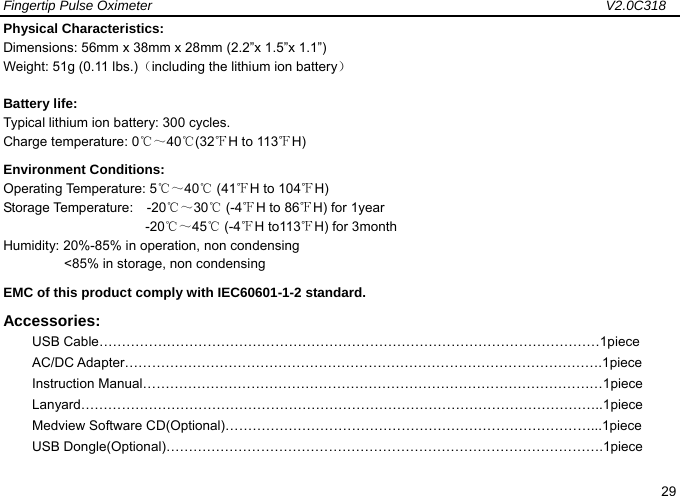 Fingertip Pulse Oximeter                                                                   V2.0C318  29 Physical Characteristics: Dimensions: 56mm x 38mm x 28mm (2.2&rdquo;x 1.5&rdquo;x 1.1&rdquo;) Weight: 51g (0.11 lbs.)（including the lithium ion battery） Battery life:   Typical lithium ion battery: 300 cycles. Charge temperature: 0℃～40 (32℃℉H to 113℉H) Environment Conditions: Operating Temperature: 5℃～40℃ (41℉H to 104℉H) Storage Temperature:  -20℃～30℃ (-4℉H to 86℉H) for 1year                      -20℃～45℃ (-4℉H to113℉H) for 3month Humidity: 20%-85% in operation, non condensing          <85% in storage, non condensing EMC of this product comply with IEC60601-1-2 standard.   Accessories: USB Cable&hellip;&hellip;&hellip;&hellip;&hellip;&hellip;&hellip;&hellip;&hellip;&hellip;&hellip;&hellip;&hellip;&hellip;&hellip;&hellip;&hellip;&hellip;&hellip;&hellip;&hellip;&hellip;&hellip;&hellip;&hellip;&hellip;&hellip;&hellip;&hellip;&hellip;&hellip;&hellip;&hellip;&hellip;&hellip;&hellip;&hellip;1piece AC/DC Adapter&hellip;&hellip;&hellip;&hellip;&hellip;&hellip;&hellip;&hellip;&hellip;&hellip;&hellip;&hellip;&hellip;&hellip;&hellip;&hellip;&hellip;&hellip;&hellip;&hellip;&hellip;&hellip;&hellip;&hellip;&hellip;&hellip;&hellip;&hellip;&hellip;&hellip;&hellip;&hellip;&hellip;&hellip;&hellip;.1piece Instruction Manual&hellip;&hellip;&hellip;&hellip;&hellip;&hellip;&hellip;&hellip;&hellip;&hellip;&hellip;&hellip;&hellip;&hellip;&hellip;&hellip;&hellip;&hellip;&hellip;&hellip;&hellip;&hellip;&hellip;&hellip;&hellip;&hellip;&hellip;&hellip;&hellip;&hellip;&hellip;&hellip;&hellip;&hellip;1piece Lanyard&hellip;&hellip;&hellip;&hellip;&hellip;&hellip;&hellip;&hellip;&hellip;&hellip;&hellip;&hellip;&hellip;&hellip;&hellip;&hellip;&hellip;&hellip;&hellip;&hellip;&hellip;&hellip;&hellip;&hellip;&hellip;&hellip;&hellip;&hellip;&hellip;&hellip;&hellip;&hellip;&hellip;&hellip;&hellip;&hellip;&hellip;&hellip;..1piece Medview Software CD(Optional)&hellip;&hellip;&hellip;&hellip;&hellip;&hellip;&hellip;&hellip;&hellip;&hellip;&hellip;&hellip;&hellip;&hellip;&hellip;&hellip;&hellip;&hellip;&hellip;&hellip;&hellip;&hellip;&hellip;&hellip;&hellip;&hellip;&hellip;...1piece USB Dongle(Optional)&hellip;&hellip;&hellip;&hellip;&hellip;&hellip;&hellip;&hellip;&hellip;&hellip;&hellip;&hellip;&hellip;&hellip;&hellip;&hellip;&hellip;&hellip;&hellip;&hellip;&hellip;&hellip;&hellip;&hellip;&hellip;&hellip;&hellip;&hellip;&hellip;&hellip;&hellip;&hellip;.1piece 