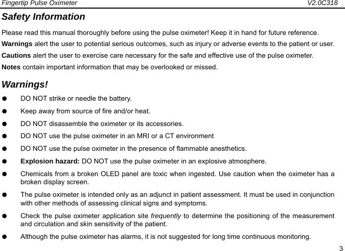 Fingertip Pulse Oximeter                                                                   V2.0C318  3 Safety Information Please read this manual thoroughly before using the pulse oximeter! Keep it in hand for future reference. Warnings alert the user to potential serious outcomes, such as injury or adverse events to the patient or user. Cautions alert the user to exercise care necessary for the safe and effective use of the pulse oximeter. Notes contain important information that may be overlooked or missed. Warnings! ●  DO NOT strike or needle the battery. ●  Keep away from source of fire and/or heat. ●  DO NOT disassemble the oximeter or its accessories. ●  DO NOT use the pulse oximeter in an MRI or a CT environment ●  DO NOT use the pulse oximeter in the presence of flammable anesthetics. ●  Explosion hazard: DO NOT use the pulse oximeter in an explosive atmosphere. ●  Chemicals from a broken OLED panel are toxic when ingested. Use caution when the oximeter has a broken display screen. ●  The pulse oximeter is intended only as an adjunct in patient assessment. It must be used in conjunction with other methods of assessing clinical signs and symptoms. ●  Check the pulse oximeter application site frequently to determine the positioning of the measurement and circulation and skin sensitivity of the patient.   ●  Although the pulse oximeter has alarms, it is not suggested for long time continuous monitoring.   