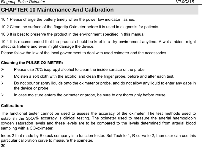 Fingertip Pulse Oximeter                                                                 V2.0C318  30 CHAPTER 10 Maintenance And Calibration                                     10.1 Please charge the battery timely when the power low indicator flashes. 10.2 Clean the surface of the fingertip Oximeter before it is used in diagnosis for patients. 10.3 It is best to preserve the product in the environment specified in this manual.   10.4 It is recommended that the product should be kept in a dry environment anytime. A wet ambient might affect its lifetime and even might damage the device. Please follow the law of the local government to deal with used oximeter and the accessories. Cleaning the PULSE OXIMETER: &frac34;  Please use 70% isopropyl alcohol to clean the inside surface of the probe.   &frac34;  Moisten a soft cloth with the alcohol and clean the finger probe, before and after each test. &frac34;  Do not pour or spray liquids onto the oximeter or probe, and do not allow any liquid to enter any gaps in the device or probe.   &frac34;  In case moisture enters the oximeter or probe, be sure to dry thoroughly before reuse. Calibration: The functional tester cannot be used to assess the accuracy of the oximeter. The test methods used to establish the SpO2% accuracy is clinical testing. The oximeter used to measure the arterial haemoglobin oxygen saturation levels and these levels are to be compared to the levels determined from arterial blood sampling with a CO-oximeter. Index 2 that made by Bioteck company is a function tester. Set Tech to 1, R curve to 2, then user can use this particular calibration curve to measure the oximeter. 