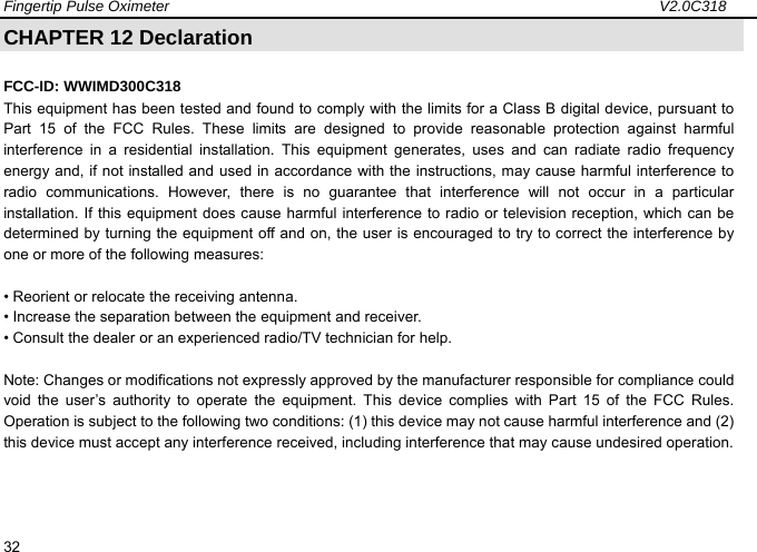 Fingertip Pulse Oximeter                                                                 V2.0C318  32 CHAPTER 12 Declaration                                             FCC-ID: WWIMD300C318 This equipment has been tested and found to comply with the limits for a Class B digital device, pursuant to Part 15 of the FCC Rules. These limits are designed to provide reasonable protection against harmful interference in a residential installation. This equipment generates, uses and can radiate radio frequency energy and, if not installed and used in accordance with the instructions, may cause harmful interference to radio communications. However, there is no guarantee that interference will not occur in a particular installation. If this equipment does cause harmful interference to radio or television reception, which can be determined by turning the equipment off and on, the user is encouraged to try to correct the interference by one or more of the following measures:  &bull; Reorient or relocate the receiving antenna. &bull; Increase the separation between the equipment and receiver. &bull; Consult the dealer or an experienced radio/TV technician for help.  Note: Changes or modifications not expressly approved by the manufacturer responsible for compliance could void the user&rsquo;s authority to operate the equipment. This device complies with Part 15 of the FCC Rules. Operation is subject to the following two conditions: (1) this device may not cause harmful interference and (2) this device must accept any interference received, including interference that may cause undesired operation. 