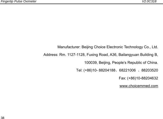 Fingertip Pulse Oximeter                                                                 V2.0C318  38      Manufacturer: Beijing Choice Electronic Technology Co., Ltd. Address: Rm. 1127-1128, Fuxing Road, A36, Bailangyuan Building B,   100039, Beijing, People&rsquo;s Republic of China. Tel: (+86)10- 88204188、68221006  、88203520       Fax: (+86)10-88204632 www.choicemmed.com 