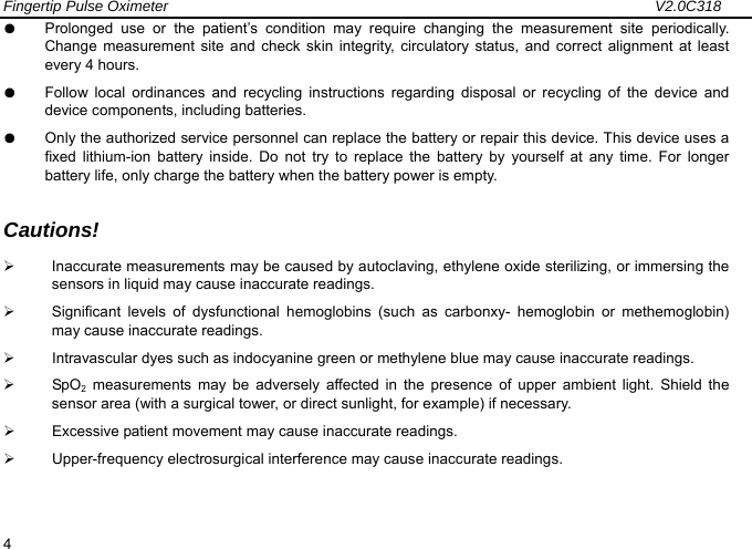 Fingertip Pulse Oximeter                                                                 V2.0C318  4 ●  Prolonged use or the patient&rsquo;s condition may require changing the measurement site periodically. Change measurement site and check skin integrity, circulatory status, and correct alignment at least every 4 hours. ●  Follow local ordinances and recycling instructions regarding disposal or recycling of the device and device components, including batteries. ●  Only the authorized service personnel can replace the battery or repair this device. This device uses a fixed lithium-ion battery inside. Do not try to replace the battery by yourself at any time. For longer battery life, only charge the battery when the battery power is empty.  Cautions! &frac34;  Inaccurate measurements may be caused by autoclaving, ethylene oxide sterilizing, or immersing the sensors in liquid may cause inaccurate readings. &frac34;  Significant levels of dysfunctional hemoglobins (such as carbonxy- hemoglobin or methemoglobin) may cause inaccurate readings. &frac34;  Intravascular dyes such as indocyanine green or methylene blue may cause inaccurate readings. &frac34; SpO2 measurements may be adversely affected in the presence of upper ambient light. Shield the sensor area (with a surgical tower, or direct sunlight, for example) if necessary. &frac34;  Excessive patient movement may cause inaccurate readings. &frac34;  Upper-frequency electrosurgical interference may cause inaccurate readings.   