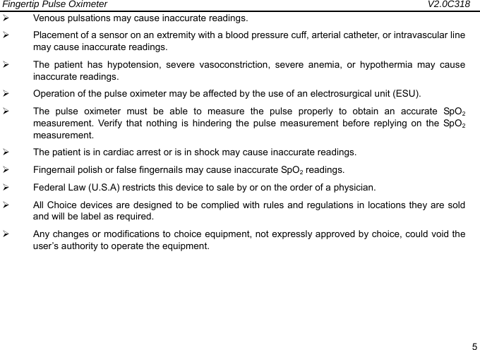 Fingertip Pulse Oximeter                                                                   V2.0C318  5 &frac34;  Venous pulsations may cause inaccurate readings. &frac34;  Placement of a sensor on an extremity with a blood pressure cuff, arterial catheter, or intravascular line may cause inaccurate readings. &frac34;  The patient has hypotension, severe vasoconstriction, severe anemia, or hypothermia may cause inaccurate readings. &frac34;  Operation of the pulse oximeter may be affected by the use of an electrosurgical unit (ESU). &frac34;  The pulse oximeter must be able to measure the pulse properly to obtain an accurate SpO2 measurement. Verify that nothing is hindering the pulse measurement before replying on the SpO2 measurement. &frac34;  The patient is in cardiac arrest or is in shock may cause inaccurate readings. &frac34;  Fingernail polish or false fingernails may cause inaccurate SpO2 readings. &frac34;  Federal Law (U.S.A) restricts this device to sale by or on the order of a physician. &frac34;  All Choice devices are designed to be complied with rules and regulations in locations they are sold and will be label as required. &frac34;  Any changes or modifications to choice equipment, not expressly approved by choice, could void the user&rsquo;s authority to operate the equipment.       