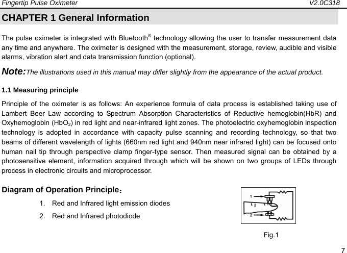 Fingertip Pulse Oximeter                                                                   V2.0C318  7 CHAPTER 1 General Information The pulse oximeter is integrated with Bluetooth&reg; technology allowing the user to transfer measurement data any time and anywhere. The oximeter is designed with the measurement, storage, review, audible and visible alarms, vibration alert and data transmission function (optional).   Note:The illustrations used in this manual may differ slightly from the appearance of the actual product. 1.1 Measuring principle   Principle of the oximeter is as follows: An experience formula of data process is established taking use of Lambert Beer Law according to Spectrum Absorption Characteristics of Reductive hemoglobin(HbR) and Oxyhemoglobin (HbO2) in red light and near-infrared light zones. The photoelectric oxyhemoglobin inspection technology is adopted in accordance with capacity pulse scanning and recording technology, so that two beams of different wavelength of lights (660nm red light and 940nm near infrared light) can be focused onto human nail tip through perspective clamp finger-type sensor. Then measured signal can be obtained by a photosensitive element, information acquired through which will be shown on two groups of LEDs through process in electronic circuits and microprocessor. Diagram of Operation Principle： 1.    Red and Infrared light emission diodes 2.  Red and Infrared photodiode                                                                 Fig.1 