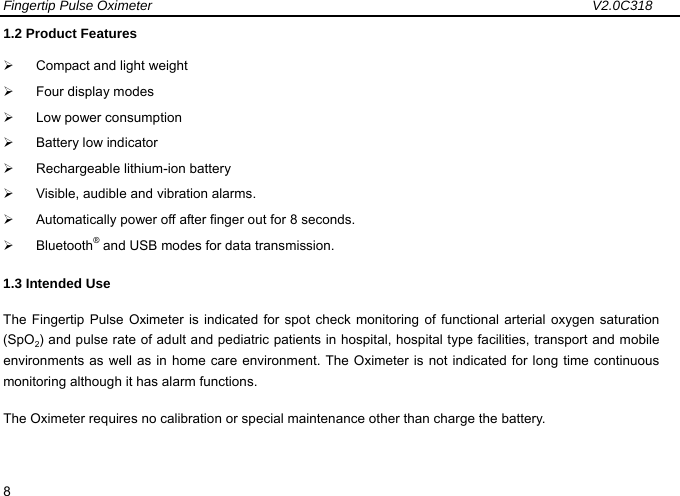 Fingertip Pulse Oximeter                                                                 V2.0C318  8 1.2 Product Features &frac34;  Compact and light weight   &frac34;  Four display modes &frac34;  Low power consumption   &frac34;  Battery low indicator &frac34;  Rechargeable lithium-ion battery        &frac34;  Visible, audible and vibration alarms.   &frac34;  Automatically power off after finger out for 8 seconds.   &frac34; Bluetooth&reg; and USB modes for data transmission.   1.3 Intended Use The Fingertip Pulse Oximeter is indicated for spot check monitoring of functional arterial oxygen saturation (SpO2) and pulse rate of adult and pediatric patients in hospital, hospital type facilities, transport and mobile environments as well as in home care environment. The Oximeter is not indicated for long time continuous monitoring although it has alarm functions. The Oximeter requires no calibration or special maintenance other than charge the battery. 