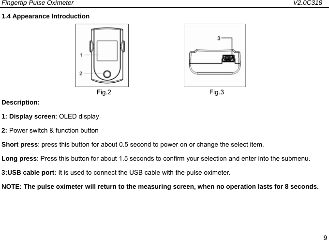 Fingertip Pulse Oximeter                                                                   V2.0C318  9 1.4 Appearance Introduction                      Fig.2                              Fig.3 Description: 1: Display screen: OLED display 2: Power switch &amp; function button   Short press: press this button for about 0.5 second to power on or change the select item. Long press: Press this button for about 1.5 seconds to confirm your selection and enter into the submenu.   3:USB cable port: It is used to connect the USB cable with the pulse oximeter. NOTE: The pulse oximeter will return to the measuring screen, when no operation lasts for 8 seconds.    