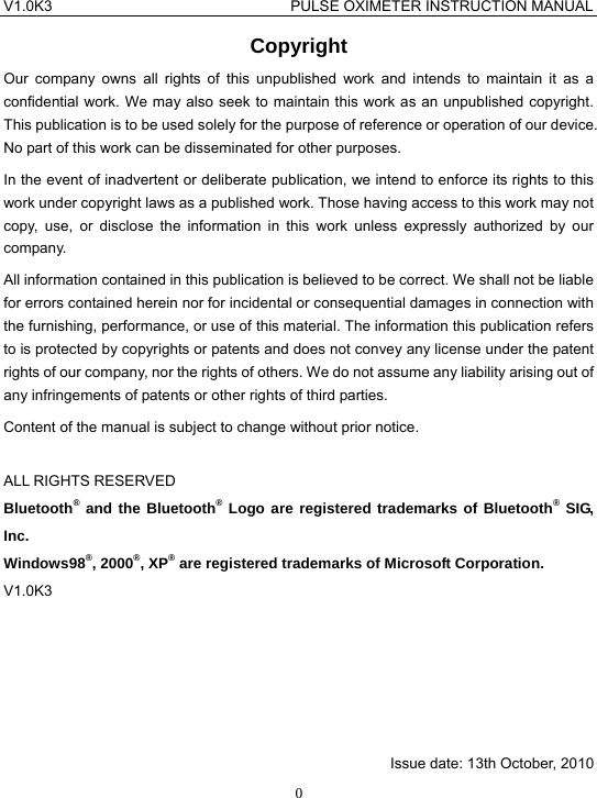 V1.0K3                                PULSE OXIMETER INSTRUCTION MANUAL  0Copyright Our company owns all rights of this unpublished work and intends to maintain it as a confidential work. We may also seek to maintain this work as an unpublished copyright. This publication is to be used solely for the purpose of reference or operation of our device. No part of this work can be disseminated for other purposes. In the event of inadvertent or deliberate publication, we intend to enforce its rights to this work under copyright laws as a published work. Those having access to this work may not copy, use, or disclose the information in this work unless expressly authorized by our company. All information contained in this publication is believed to be correct. We shall not be liable for errors contained herein nor for incidental or consequential damages in connection with the furnishing, performance, or use of this material. The information this publication refers to is protected by copyrights or patents and does not convey any license under the patent rights of our company, nor the rights of others. We do not assume any liability arising out of any infringements of patents or other rights of third parties. Content of the manual is subject to change without prior notice.  ALL RIGHTS RESERVED Bluetooth&reg; and the Bluetooth&reg; Logo are registered trademarks of Bluetooth&reg; SIG, Inc. Windows98&reg;, 2000&reg;, XP&reg; are registered trademarks of Microsoft Corporation. V1.0K3          Issue date: 13th October, 2010 