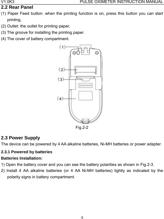 V1.0K3                                PULSE OXIMETER INSTRUCTION MANUAL  92.2 Rear Panel (1) Paper Feed button: when the printing function is on, press this button you can start printing. (2) Outlet: the outlet for printing paper. (3) The groove for installing the printing paper. (4) The cover of battery compartment.  Fig.2-2 2.3 Power Supply The device can be powered by 4 AA alkaline batteries, Ni-MH batteries or power adapter. 2.3.1 Powered by batteries Batteries Installation: 1) Open the battery cover and you can see the battery polarities as shown in Fig.2-3. 2) Install 4 AA alkaline batteries (or 4 AA Ni-MH batteries) lightly as indicated by the polarity signs in battery compartment. 