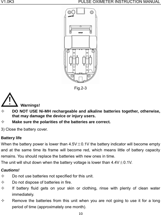 V1.0K3                                PULSE OXIMETER INSTRUCTION MANUAL  10 Fig.2-3  Warnings!  DO NOT USE Ni-MH rechargeable and alkaline batteries together, otherwise, that may damage the device or injury users.  Make sure the polarities of the batteries are correct. 3) Close the battery cover. Battery life When the battery power is lower than 4.5V&plusmn;0.1V the battery indicator will become empty and at the same time its frame will become red, which means little of battery capacity remains. You should replace the batteries with new ones in time. The unit will shut down when the battery voltage is lower than 4.4V&plusmn;0.1V. Cautions!   Do not use batteries not specified for this unit.   Do not dispose of batteries in fire.   If battery fluid gets on your skin or clothing, rinse with plenty of clean water immediately.   Remove the batteries from this unit when you are not going to use it for a long period of time (approximately one month). 