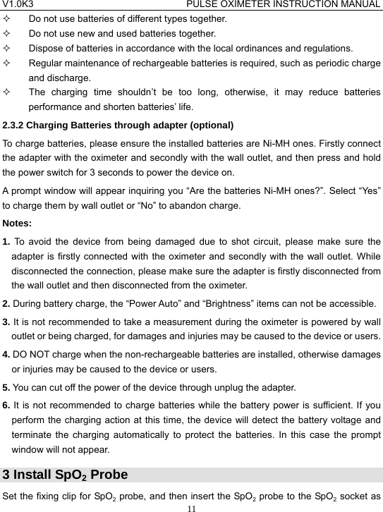 V1.0K3                                PULSE OXIMETER INSTRUCTION MANUAL  11  Do not use batteries of different types together.   Do not use new and used batteries together.   Dispose of batteries in accordance with the local ordinances and regulations.   Regular maintenance of rechargeable batteries is required, such as periodic charge and discharge.   The charging time shouldn&rsquo;t be too long, otherwise, it may reduce batteries performance and shorten batteries&rsquo; life. 2.3.2 Charging Batteries through adapter (optional) To charge batteries, please ensure the installed batteries are Ni-MH ones. Firstly connect the adapter with the oximeter and secondly with the wall outlet, and then press and hold the power switch for 3 seconds to power the device on. A prompt window will appear inquiring you &ldquo;Are the batteries Ni-MH ones?&rdquo;. Select &ldquo;Yes&rdquo; to charge them by wall outlet or &ldquo;No&rdquo; to abandon charge. Notes: 1. To avoid the device from being damaged due to shot circuit, please make sure the adapter is firstly connected with the oximeter and secondly with the wall outlet. While disconnected the connection, please make sure the adapter is firstly disconnected from the wall outlet and then disconnected from the oximeter. 2. During battery charge, the &ldquo;Power Auto&rdquo; and &ldquo;Brightness&rdquo; items can not be accessible. 3. It is not recommended to take a measurement during the oximeter is powered by wall outlet or being charged, for damages and injuries may be caused to the device or users. 4. DO NOT charge when the non-rechargeable batteries are installed, otherwise damages or injuries may be caused to the device or users. 5. You can cut off the power of the device through unplug the adapter. 6. It is not recommended to charge batteries while the battery power is sufficient. If you perform the charging action at this time, the device will detect the battery voltage and terminate the charging automatically to protect the batteries. In this case the prompt window will not appear. 3 Install SpO2 Probe Set the fixing clip for SpO2 probe, and then insert the SpO2 probe to the SpO2 socket as 