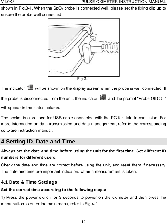 V1.0K3                                PULSE OXIMETER INSTRUCTION MANUAL  12shown in Fig.3-1. When the SpO2 probe is connected well, please set the fixing clip up to ensure the probe well connected.  Fig.3-1 The indicator    will be shown on the display screen when the probe is well connected. If the probe is disconnected from the unit, the indicator    and the prompt &ldquo;Probe Off！！！&rdquo; will appear in the status column. The socket is also used for USB cable connected with the PC for data transmission. For more information on data transmission and data management, refer to the corresponding software instruction manual. 4 Setting ID, Date and Time Always set the date and time before using the unit for the first time. Set different ID numbers for different users. Check the date and time are correct before using the unit, and reset them if necessary. The date and time are important indicators when a measurement is taken. 4.1 Date &amp; Time Settings Set the correct time according to the following steps: 1) Press the power switch for 3 seconds to power on the oximeter and then press the menu button to enter the main menu, refer to Fig.4-1.  