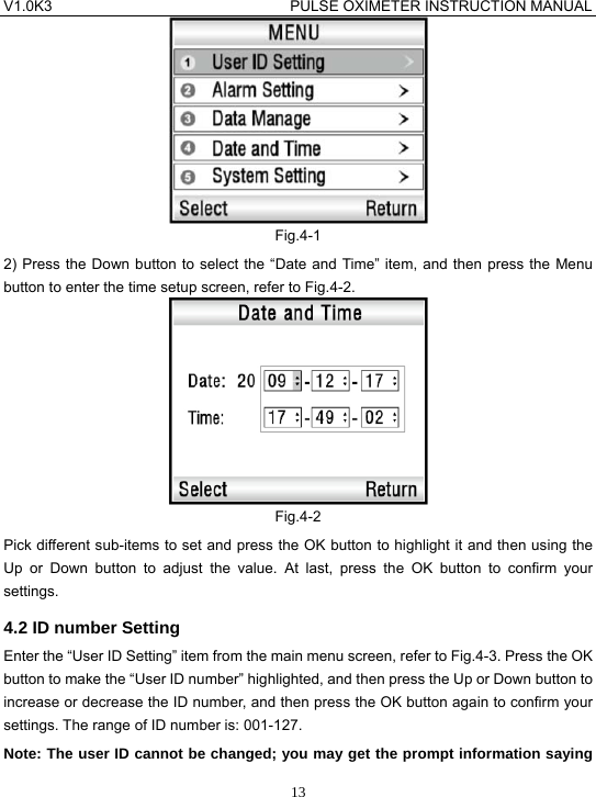 V1.0K3                                PULSE OXIMETER INSTRUCTION MANUAL  13 Fig.4-1 2) Press the Down button to select the &ldquo;Date and Time&rdquo; item, and then press the Menu button to enter the time setup screen, refer to Fig.4-2.  Fig.4-2 Pick different sub-items to set and press the OK button to highlight it and then using the Up or Down button to adjust the value. At last, press the OK button to confirm your settings. 4.2 ID number Setting Enter the &ldquo;User ID Setting&rdquo; item from the main menu screen, refer to Fig.4-3. Press the OK button to make the &ldquo;User ID number&rdquo; highlighted, and then press the Up or Down button to increase or decrease the ID number, and then press the OK button again to confirm your settings. The range of ID number is: 001-127. Note: The user ID cannot be changed; you may get the prompt information saying 