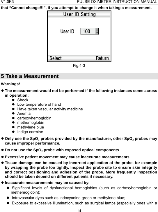V1.0K3                                PULSE OXIMETER INSTRUCTION MANUAL  14that &ldquo;Cannot change!!!&rdquo;, if you attempt to change it when taking a measurement.  Fig.4-3 5 Take a Measurement Warnings! z The measurement would not be performed if the following instances come across in operation: z Shock  z  Low temperature of hand z  Have taken vascular activity medicine z Anemia z carboxyhemoglobin z methemoglobin z methylene blue z Indigo carmine z Only use the SpO2 probes provided by the manufacturer, other SpO2 probes may cause improper performance. z Do not use the SpO2 probe with exposed optical components. z Excessive patient movement may cause inaccurate measurements. z Tissue damage can be caused by incorrect application of the probe, for example by wrapping the probe too tightly. Inspect the probe site to ensure skin integrity and correct positioning and adhesion of the probe. More frequently inspection should be taken depend on different patients if necessary. z Inaccurate measurements may be caused by: z Significant levels of dysfunctional hemoglobins (such as carboxyhemoglobin or methemoglobin); z  Intravascular dyes such as indocyanine green or methylene blue; z  Exposure to excessive illumination, such as surgical lamps (especially ones with a 