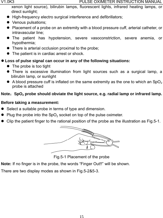 V1.0K3                                PULSE OXIMETER INSTRUCTION MANUAL  15xenon light source), bilirubin lamps, fluorescent lights, infrared heating lamps, or direct sunlight; z  High-frequency electro surgical interference and defibrillators; z Venous pulsations; z  Placement of a probe on an extremity with a blood pressure cuff, arterial catheter, or intravascular line; z The patient has hypotension, severe vasoconstriction, severe anemia, or hypothermia; z  There is arterial occlusion proximal to the probe; z  The patient is in cardiac arrest or shock. z Loss of pulse signal can occur in any of the following situations: z  The probe is too tight z There is excessive illumination from light sources such as a surgical lamp, a bilirubin lamp, or sunlight z  A blood pressure cuff is inflated on the same extremity as the one to which an SpO2 probe is attached Note：SpO2 probe should obviate the light source, e.g. radial lamp or infrared lamp. Before taking a measurement: z  Select a suitable probe in terms of type and dimension. z  Plug the probe into the SpO2 socket on top of the pulse oximeter. z  Clip the patient finger to the rational position of the probe as the illustration as Fig.5-1.  Fig.5-1 Placement of the probe Note: If no finger is in the probe, the words &ldquo;Finger Out!!&rdquo; will be shown. There are two display modes as shown in Fig.5-2&amp;5-3. 