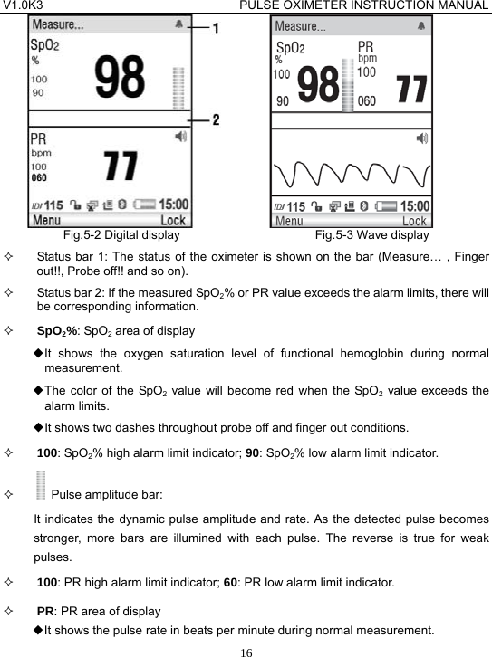 V1.0K3                                PULSE OXIMETER INSTRUCTION MANUAL  16          Fig.5-2 Digital display                      Fig.5-3 Wave display   Status bar 1: The status of the oximeter is shown on the bar (Measure&hellip; , Finger out!!, Probe off!! and so on).   Status bar 2: If the measured SpO2% or PR value exceeds the alarm limits, there will be corresponding information.  SpO2%: SpO2 area of display ◆It shows the oxygen saturation level of functional hemoglobin during normal measurement. ◆The color of the SpO2 value will become red when the SpO2 value exceeds the alarm limits. ◆It shows two dashes throughout probe off and finger out conditions.  100: SpO2% high alarm limit indicator; 90: SpO2% low alarm limit indicator.    Pulse amplitude bar: It indicates the dynamic pulse amplitude and rate. As the detected pulse becomes stronger, more bars are illumined with each pulse. The reverse is true for weak pulses.  100: PR high alarm limit indicator; 60: PR low alarm limit indicator.  PR: PR area of display ◆It shows the pulse rate in beats per minute during normal measurement. 