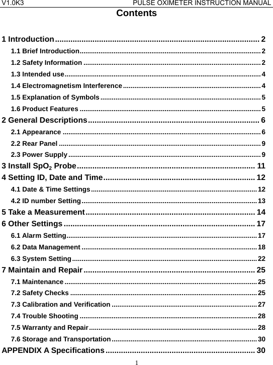 V1.0K3                                PULSE OXIMETER INSTRUCTION MANUAL  1Contents  1 Introduction............................................................................................. 2 1.1 Brief Introduction................................................................................................ 2 1.2 Safety Information ..............................................................................................2 1.3 Intended use........................................................................................................ 4 1.4 Electromagnetism Interference.........................................................................4 1.5 Explanation of Symbols.....................................................................................5 1.6 Product Features ................................................................................................5 2 General Descriptions.............................................................................. 6 2.1 Appearance .........................................................................................................6 2.2 Rear Panel ...........................................................................................................9 2.3 Power Supply ......................................................................................................9 3 Install SpO2 Probe................................................................................. 11 4 Setting ID, Date and Time..................................................................... 12 4.1 Date &amp; Time Settings........................................................................................12 4.2 ID number Setting.............................................................................................13 5 Take a Measurement............................................................................. 14 6 Other Settings....................................................................................... 17 6.1 Alarm Setting.....................................................................................................17 6.2 Data Management .............................................................................................18 6.3 System Setting..................................................................................................22 7 Maintain and Repair.............................................................................. 25 7.1 Maintenance ......................................................................................................25 7.2 Safety Checks ...................................................................................................25 7.3 Calibration and Verification .............................................................................27 7.4 Trouble Shooting ..............................................................................................28 7.5 Warranty and Repair.........................................................................................28 7.6 Storage and Transportation............................................................................. 30 APPENDIX A Specifications.................................................................... 30 