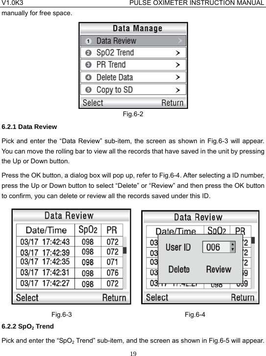 V1.0K3                                PULSE OXIMETER INSTRUCTION MANUAL  19manually for free space.  Fig.6-2 6.2.1 Data Review Pick and enter the &ldquo;Data Review&rdquo; sub-item, the screen as shown in Fig.6-3 will appear. You can move the rolling bar to view all the records that have saved in the unit by pressing the Up or Down button. Press the OK button, a dialog box will pop up, refer to Fig.6-4. After selecting a ID number, press the Up or Down button to select &ldquo;Delete&rdquo; or &ldquo;Review&rdquo; and then press the OK button to confirm, you can delete or review all the records saved under this ID.      Fig.6-3                                  Fig.6-4 6.2.2 SpO2 Trend Pick and enter the &ldquo;SpO2 Trend&rdquo; sub-item, and the screen as shown in Fig.6-5 will appear. 