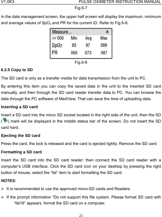 V1.0K3                                PULSE OXIMETER INSTRUCTION MANUAL  21Fig.6-7 In the data management screen, the upper half screen will display the maximum, minimum and average values of SpO2 and PR for the current ID. Refer to Fig.6-8.  Fig.6-8 6.2.5 Copy to SD The SD card is only as a transfer media for data transmission from the unit to PC. By entering this item you can copy the saved data in the unit to the inserted SD card manually, and then through the SD card reader transfer data to PC. You can browse the data through the PC software of MedView. That can save the time of uploading data. Inserting a SD card Insert a SD card into the micro SD socket located in the right side of the unit, then the SD () mark will be displayed in the middle status bar of the screen. Do not insert the SD card hard. Ejecting the SD card Press the card, the lock is released and the card is ejected lightly. Remove the SD card. Formatting a SD card Insert the SD card into the SD card reader; then connect the SD card reader with a computer&rsquo;s USB interface. Click the SD card icon on your desktop by pressing the right button of mouse, select the &ldquo;fat&rdquo; item to start formatting the SD card. NOTES: &frac34;  It is recommended to use the approved micro-SD cards and Readers. &frac34;  If the prompt information &ldquo;Do not support this file system. Please format SD card with &ldquo;fat16&rdquo; appears, format the SD card on a computer. 