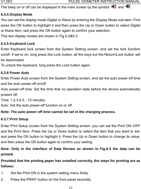 V1.0K3                                PULSE OXIMETER INSTRUCTION MANUAL  23The beep on or off can be displayed in the main screen by the symbol   and  . 6.3.4 Display Mode You can set the display mode Digital or Wave by entering the Display Mode sub-item. First press the OK button to highlight it and then press the Up or Down button to select Digital or Wave item, last press the OK button again to confirm your selection. This two display modes are shown in Fig.5-2&amp;5-3. 6.3.5 Keyboard Lock Enter Keyboard lock screen from the System Setting screen, and set the lock function on/off. If set to on, long press the Lock button, all the keys but the Return/Lock button will be deactivated. To unlock the keyboard, long press the Lock button again. 6.3.6 Power Auto Enter Power Auto screen from the System Setting screen, and set the auto power-off time and the auto power-off on/off. Auto power-off time: Set the time that no operation lasts before the device automatically powers off. Time: 1,2,3,4,5&hellip;15 minutes. Auto: Set the auto power-off function on or off. Note: The auto power off time cannot be set in the charging process. 6.3.7 Print Setup Enter Print Setup screen from the System Setting screen, you can set the Print ON /OFF and the Print Item. Press the Up or Down button to select the item that you want to set, and press the OK button to highlight it. Press the Up or Down button to change its value, and then press the OK button again to confirm your setting. Note: Only in the interface of Data Review as shown in Fig.6-3 the data can be printed. Provided that the printing paper has installed correctly, the steps for printing are as follows: 1.  Set the Print ON in the system setting menu firstly. 2.  Press the PRINT button on the front panel secondly. 