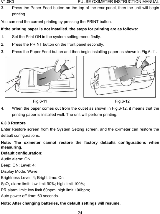 V1.0K3                                PULSE OXIMETER INSTRUCTION MANUAL  243.  Press the Paper Feed button on the top of the rear panel, then the unit will begin printing. You can end the current printing by pressing the PRINT button. If the printing paper is not installed, the steps for printing are as follows: 1.  Set the Print ON in the system setting menu firstly. 2.  Press the PRINT button on the front panel secondly. 3.  Press the Paper Feed button and then begin installing paper as shown in Fig.6-11.  Fig.6-11                                  Fig.6-12 4.  When the paper comes out from the outlet as shown in Fig.6-12, it means that the printing paper is installed well. The unit will perform printing. 6.3.8 Restore Enter Restore screen from the System Setting screen, and the oximeter can restore the default configurations. Note: The oximeter cannot restore the factory defaults configurations when measuring. Default configuration: Audio alarm: ON; Beep: ON; Level: 4; Display Mode: Wave; Brightness Level: 4; Bright time: On SpO2 alarm limit: low limit 90%; high limit 100%; PR alarm limit: low limit 60bpm; high limit 100bpm; Auto power off time: 60 seconds. Note: After changing batteries, the default settings will resume. 