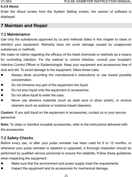 V1.0K3                                PULSE OXIMETER INSTRUCTION MANUAL  256.3.9 About Enter the About screen from the System Setting screen, the version of software is displayed. 7 Maintain and Repair 7.1 Maintenance Use only the substances approved by us and methods listed in this chapter to clean or disinfect your equipment. Warranty does not cover damage caused by unapproved substances or methods. We make no claims regarding the efficacy of the listed chemicals or methods as a means for controlling infection. For the method to control infection, consult your hospital&rsquo;s Infection Control Officer or Epidemiologist. Keep your equipment and accessories free of dust and dirt. To avoid damage to the equipment, follow these rules: z  Always dilute according the manufacturer&rsquo;s instructions or use lowest possible concentration. z  Do not immerse any part of the equipment into liquid. z  Do not pour liquid onto the equipment or accessories. z  Do not allow liquid to enter the case. z  Never use abrasive materials (such as steel wool or silver polish), or erosive cleaners (such as acetone or acetone-based cleaners). Caution: If you spill liquid on the equipment or accessories, contact us or your service personnel. Note: To clean or disinfect reusable accessories, refer to the instructions delivered with the accessories. 7.2 Safety Checks Before every use, or after your pulse oximeter has been used for 6 to 12 months, or whenever your pulse oximeter is repaired or upgraded, a thorough inspection should be performed by qualified service personnel to ensure the reliability. Follow these guidelines when inspecting the equipment: z  Make sure that the environment and power supply meet the requirements. z  Inspect the equipment and its accessories for mechanical damage. 