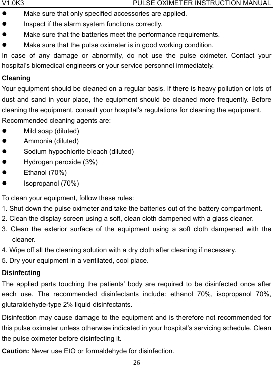 V1.0K3                                PULSE OXIMETER INSTRUCTION MANUAL  26z  Make sure that only specified accessories are applied. z  Inspect if the alarm system functions correctly. z  Make sure that the batteries meet the performance requirements. z  Make sure that the pulse oximeter is in good working condition. In case of any damage or abnormity, do not use the pulse oximeter. Contact your hospital&rsquo;s biomedical engineers or your service personnel immediately. Cleaning Your equipment should be cleaned on a regular basis. If there is heavy pollution or lots of dust and sand in your place, the equipment should be cleaned more frequently. Before cleaning the equipment, consult your hospital&rsquo;s regulations for cleaning the equipment. Recommended cleaning agents are: z  Mild soap (diluted) z Ammonia (diluted) z  Sodium hypochlorite bleach (diluted) z Hydrogen peroxide (3%) z Ethanol (70%) z Isopropanol (70%) To clean your equipment, follow these rules: 1. Shut down the pulse oximeter and take the batteries out of the battery compartment. 2. Clean the display screen using a soft, clean cloth dampened with a glass cleaner. 3. Clean the exterior surface of the equipment using a soft cloth dampened with the cleaner. 4. Wipe off all the cleaning solution with a dry cloth after cleaning if necessary. 5. Dry your equipment in a ventilated, cool place. Disinfecting The applied parts touching the patients&rsquo; body are required to be disinfected once after each use. The recommended disinfectants include: ethanol 70%, isopropanol 70%, glutaraldehyde-type 2% liquid disinfectants. Disinfection may cause damage to the equipment and is therefore not recommended for this pulse oximeter unless otherwise indicated in your hospital&rsquo;s servicing schedule. Clean the pulse oximeter before disinfecting it. Caution: Never use EtO or formaldehyde for disinfection. 