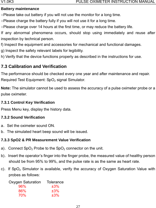 V1.0K3                                PULSE OXIMETER INSTRUCTION MANUAL  27Battery maintenance ○Please take out battery if you will not use the monitor for a long time. ○Please charge the battery fully if you will not use it for a long time. ○Please charge over 14 hours at the first time, or may reduce the battery life. If any abnormal phenomena occurs, should stop using immediately and reuse after inspection by technical person. f) Inspect the equipment and accessories for mechanical and functional damages. g) Inspect the safety relevant labels for legibility. h) Verify that the device functions properly as described in the instructions for use. 7.3 Calibration and Verification The performance should be checked every one year and after maintenance and repair. Required Test Equipment: SpO2 signal Simulator. Note: The simulator cannot be used to assess the accuracy of a pulse oximeter probe or a pulse oximeter. 7.3.1 Control Key Verification Press Menu key, display the history data. 7.3.2 Sound Verification a．Set the oximeter sound ON. b．The simulated heart beep sound will be issued. 7.3.3 SpO2 &amp; PR Measurement Value Verification a)．Connect SpO2 Probe to the SpO2 connector on the unit. b)．Insert the operator&rsquo;s finger into the finger probe, the measured value of healthy person should be from 95% to 99%, and the pulse rate is as the same as heart rate. c)．If SpO2 Simulator is available, verify the accuracy of Oxygen Saturation Value with probes as follows: Oxygen Saturation   Tolerance 96%             &plusmn;3% 86%             &plusmn;3% 70%             &plusmn;3% 