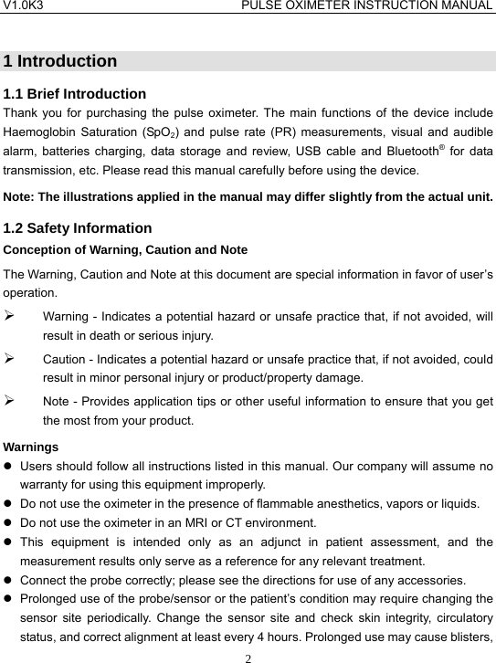 V1.0K3                                PULSE OXIMETER INSTRUCTION MANUAL  2 1 Introduction 1.1 Brief Introduction Thank you for purchasing the pulse oximeter. The main functions of the device include Haemoglobin Saturation (SpO2) and pulse rate (PR) measurements, visual and audible alarm, batteries charging, data storage and review, USB cable and Bluetooth&reg; for data transmission, etc. Please read this manual carefully before using the device. Note: The illustrations applied in the manual may differ slightly from the actual unit. 1.2 Safety Information Conception of Warning, Caution and Note The Warning, Caution and Note at this document are special information in favor of user&rsquo;s operation. &frac34; Warning - Indicates a potential hazard or unsafe practice that, if not avoided, will result in death or serious injury. &frac34; Caution - Indicates a potential hazard or unsafe practice that, if not avoided, could result in minor personal injury or product/property damage. &frac34; Note - Provides application tips or other useful information to ensure that you get the most from your product. Warnings z  Users should follow all instructions listed in this manual. Our company will assume no warranty for using this equipment improperly. z  Do not use the oximeter in the presence of flammable anesthetics, vapors or liquids. z  Do not use the oximeter in an MRI or CT environment. z This equipment is intended only as an adjunct in patient assessment, and the measurement results only serve as a reference for any relevant treatment. z  Connect the probe correctly; please see the directions for use of any accessories. z  Prolonged use of the probe/sensor or the patient&rsquo;s condition may require changing the sensor site periodically. Change the sensor site and check skin integrity, circulatory status, and correct alignment at least every 4 hours. Prolonged use may cause blisters, 