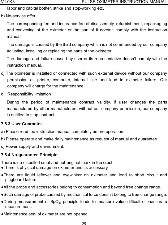 V1.0K3                                PULSE OXIMETER INSTRUCTION MANUAL  29labor and capital bother, strike and stop-working etc. b) No-service offer The corresponding fee and insurance fee of disassembly, refurbishment, repackaging and conveying of the oximeter or the part of it doesn&rsquo;t comply with the instruction manual. The damage is caused by the third company which is not commended by our company adjusting, installing or replacing the parts of the oximeter. The damage and failure caused by user or its representative doesn&rsquo;t comply with the instruction manual. c) The oximeter is installed or connected with such external device without our company permission as printer, computer, internet line and lead to oximeter failure. Our company will charge for the maintenance. d）Responsibility limitation During the period of maintenance contract validity, if user changes the parts manufactured by other manufacturers without our company permission, our company is entitled to stop contract. 7.5.3 User Guarantee a) Please read the instruction manual completely before operation. b) Please operate and make daily maintenance as request of manual and guarantee. c) Power supply and environment. 7.5.4 No-guarantee Principle There is no-dispelled smut and not-original mark in the crust. ●There is physical damage on oximeter and its accessory. ●There are liquid leftover and eyewinker on oximeter and lead to short circuit and plugboard failure. ●All the probe and accessories belong to consumption and beyond free change range. ●Such damage of probe caused by mechanical force doesn&rsquo;t belong to free change range. ●During measurement of SpO2, principle leads to measure value difficult or inaccurate measurement. ●Maintenance seal of oximeter are not opened. 